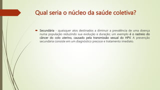Qual seria o núcleo da saúde coletiva?
 Secundária - quaisquer atos destinados a diminuir a prevalência de uma doença
numa população reduzindo sua evolução e duração; um exemplo é o rastreio do
câncer do colo uterino, causado pela transmissão sexual do HPV. A prevenção
secundária consiste em um diagnóstico precoce e tratamento imediato.
 
