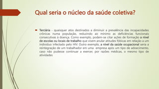Qual seria o núcleo da saúde coletiva?
 Terciária - quaisquer atos destinados a diminuir a prevalência das incapacidades
crônicas numa população, reduzindo ao mínimo as deficiências funcionais
consecutivas à doença. Como exemplo, podem-se citar ações de formação a nível
de escolas ou locais de trabalho que visem anular atitudes fóbicas em relação a um
indivíduo infectado pelo HIV. Outro exemplo, a nível da saúde ocupacional seria a
reintegração de um trabalhador em uma empresa após um tipo de adoecimento,
caso não pudesse continuar a exercer, por razões médicas, o mesmo tipo de
atividades
 