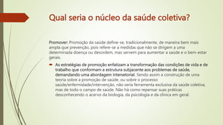 Qual seria o núcleo da saúde coletiva?
Promover: Promoção da saúde define-se, tradicionalmente, de maneira bem mais
ampla que prevenção, pois refere-se a medidas que não se dirigem a uma
determinada doença ou desordem, mas servem para aumentar a saúde e o bem-estar
gerais.
 As estratégias de promoção enfatizam a transformação das condições de vida e de
trabalho que conformam a estrutura subjacente aos problemas de saúde,
demandando uma abordagem intersetorial. Sendo assim a construção de uma
teoria sobre a promoção de saúde, ou sobre o processo
saúde/enfermidade/intervenção, não seria ferramenta exclusiva da saúde coletiva,
mas de todo o campo de saúde. Não há como repensar suas práticas
desconhecendo o acervo da biologia, da psicologia e da clínica em geral.
 