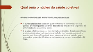 Qual seria o núcleo da saúde coletiva?
Podemos identificar quatro modos básicos para produzir saúde:
 1- a produção social de saúde: em que transformações econômicas, sociais e
políticas produzem padrões saudáveis de existência, dificultando o surgimento de
enfermidades. Ex: saneamento básico
 2- a saúde coletiva: em que por meio da vigilância à saúde e da ação específica de
profissionais de saúde, mais ou menos articulados com outros setores e outros
agentes, e do desenvolvimento de ações predominantemente voltadas para a
promoção e prevenção, dificultam-se ou impedem-se mortes e enfermidades. EX:
SINAN
 