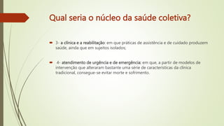 Qual seria o núcleo da saúde coletiva?
 3- a clínica e a reabilitação: em que práticas de assistência e de cuidado produzem
saúde, ainda que em sujeitos isolados;
 4- atendimento de urgência e de emergência: em que, a partir de modelos de
intervenção que alteraram bastante uma série de características da clínica
tradicional, consegue-se evitar morte e sofrimento.
 