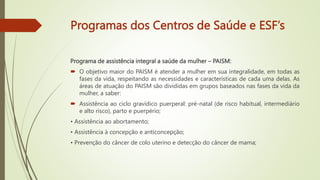 Programas dos Centros de Saúde e ESF’s
Programa de assistência integral a saúde da mulher – PAISM:
 O objetivo maior do PAISM é atender a mulher em sua integralidade, em todas as
fases da vida, respeitando as necessidades e características de cada uma delas. As
áreas de atuação do PAISM são divididas em grupos baseados nas fases da vida da
mulher, a saber:
 Assistência ao ciclo gravídico puerperal: pré-natal (de risco habitual, intermediário
e alto risco), parto e puerpério;
• Assistência ao abortamento;
• Assistência à concepção e anticoncepção;
• Prevenção do câncer de colo uterino e detecção do câncer de mama;
 