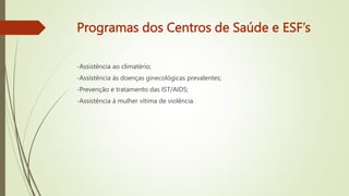 Programas dos Centros de Saúde e ESF’s
-Assistência ao climatério;
-Assistência às doenças ginecológicas prevalentes;
-Prevenção e tratamento das IST/AIDS;
-Assistência à mulher vítima de violência.
 