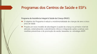 Programas dos Centros de Saúde e ESF’s
Programa de Assistência Integral à Saúde da Criança (PAISC)
 O objetivo do Programa é reduzir a morbimortalidade de crianças de zero a cinco
anos de idade
 Propõe um novo modelo de abordagem à saúde da criança no primeiro nível de
atenção, sistematizando o atendimento clínico e integrando ações curativas com
medidas preventivas e de promoção da saúde, baseadas na estratégia AIDPI
 