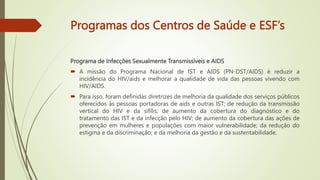 Programas dos Centros de Saúde e ESF’s
Programa de Infecções Sexualmente Transmissíveis e AIDS
 A missão do Programa Nacional de IST e AIDS (PN-DST/AIDS) é reduzir a
incidência do HIV/aids e melhorar a qualidade de vida das pessoas vivendo com
HIV/AIDS.
 Para isso, foram definidas diretrizes de melhoria da qualidade dos serviços públicos
oferecidos às pessoas portadoras de aids e outras IST; de redução da transmissão
vertical do HIV e da sífilis; de aumento da cobertura do diagnóstico e do
tratamento das IST e da infecção pelo HIV; de aumento da cobertura das ações de
prevenção em mulheres e populações com maior vulnerabilidade; da redução do
estigma e da discriminação; e da melhoria da gestão e da sustentabilidade.
 