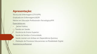 Apresentação:
Técnica de Enfermagem (CTF/UFPI)
Graduada em Enfermagem/UESPI
Mestre em Educação Profissional e Tecnológica/IFPI
Especialista em:
• Saúde Publica;
• Gestão em Saúde;
• Docência do Ensino Superior;
• Saúde da Família e Comunidade;
• Saúde mental com ênfase em Dependência Química;
• Mediação de Processos Educacionais na Modalidade Digital.
Experiencia profissional
 