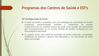 Programas dos Centros de Saúde e ESF’s
ESF-Estratégia Saúde da Família
 A Saúde da Família é entendida como uma estratégia de reorientação do modelo
assistencial, operacionalizada mediante a implantação de equipes
multiprofissionais em unidades básicas de saúde. Estas equipes são responsáveis
pelo acompanhamento de um número definido de famílias, localizadas em uma
área geográfica delimitada.
 As equipes atuam com ações de promoção da saúde, prevenção, recuperação,
reabilitação de doenças e agravos mais frequentes, e na manutenção da saúde
desta comunidade.
 