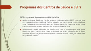 Programas dos Centros de Saúde e ESF’s
PACS-Programa de Agentes Comunitários de Saúde
 Ao Programa de Saúde da Família também está associado o PACS, que cria esse
ator, o Agente Comunitário de Saúde, morador da comunidade onde trabalha e
atua. Ele deve ser instrumentalizado para desenvolver ações de educação em saúde
e apoiar a comunidade na melhoria das suas condições de vida.
 Desempenha papel relevante de interlocutor com a comunidade, que pode
contribuir para identificação mais cuidadosa de suas necessidades e ainda
estimular a participação da comunidade no controle de suas condições de saúde e
de qualidade de vida.
 