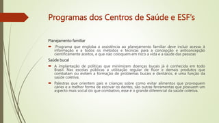 Programas dos Centros de Saúde e ESF’s
Planejamento familiar
 Programa que engloba a assistência ao planejamento familiar deve incluir acesso à
informação e a todos os métodos e técnicas para a concepção e anticoncepção
cientificamente aceitos, e que não coloquem em risco a vida e a saúde das pessoas
Saúde bucal
 A implantação de políticas que minimizem doenças bucais já é conhecida em todo
Brasil. Nas escolas públicas a utilização regular de flúor e demais produtos que
combatam ou evitem a formação de problemas bucais e dentários, é uma função da
saúde coletiva.
 Palestras que orientem pais e crianças sobre como evitar alimentos que provoquem
cáries e a melhor forma de escovar os dentes, são outras ferramentas que possuem um
aspecto mais social do que combativo, esse é o grande diferencial da saúde coletiva.
 