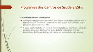 Programas dos Centros de Saúde e ESF’s
Sexualidade e métodos contraceptivos
 Um importante papel da saúde coletiva é na área de sexualidade, todos os anos o
Sistema Único de Saúde (SUS) gasta milhões de reais com medicamentos para os
portadores das mais diversas IST’s.
 A saúde coletiva trabalha em ações de conscientização que incentivam a utilização
de preservativos e os distribuem de forma gratuita, essa prática minimiza a
disseminação de diversas doenças até mesmo nas comunidades mais carentes.
 