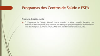 Programas dos Centros de Saúde e ESF’s
Programa de saúde mental
 O Programa de Saúde Mental busca reverter o atual modelo baseado na
internação em hospitais psiquiátricos por serviços que privilegiem o atendimento
fora dos hospitais (CAPS I,CAPS II,CAPS D III, residências terapêuticas, etc)
 