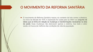 O MOVIMENTO DA REFORMA SANITÁRIA
 O movimento da Reforma Sanitária nasceu no contexto da luta contra a ditadura,
no início da década de 1970. A expressão foi usada para se referir ao conjunto de
ideias que se tinha em relação às mudanças e transformações necessárias na área
da saúde. Essas mudanças não abarcavam apenas o sistema, mas todo o setor
saúde, em busca da melhoria das condições de vida da população.
 