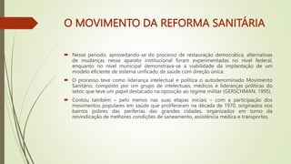 O MOVIMENTO DA REFORMA SANITÁRIA
 Nesse período, aproveitando-se do processo de restauração democrática, alternativas
de mudanças nesse aparato institucional foram experimentadas no nível federal,
enquanto no nível municipal demonstrava-se a viabilidade da implantação de um
modelo eficiente de sistema unificado de saúde com direção única.
 O processo teve como liderança intelectual e política o autodenominado Movimento
Sanitário, composto por um grupo de intelectuais, médicos e lideranças políticas do
setor, que teve um papel destacado na oposição ao regime militar (GERSCHMAN, 1995).
 Contou também – pelo menos nas suas etapas iniciais – com a participação dos
movimentos populares em saúde que proliferaram na década de 1970, originados nos
bairros pobres das periferias das grandes cidades, organizados em torno da
reivindicação de melhores condições de saneamento, assistência médica e transportes.
 
