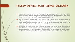 O MOVIMENTO DA REFORMA SANITÁRIA
 Grupos de médicos e outros profissionais preocupados com a saúde pública
desenvolveram teses e integraram discussões políticas. Este processo teve como
marco institucional a 8ª Conferência Nacional de Saúde.
 Esse movimento, pela primeira vez, reuniu mais de cinco mil representantes de
todos os seguimentos da sociedade civil, que discutiram um novo modelo de
saúde para o Brasil, culminando com a criação do Sistema Único de Saúde (SUS)
pela Assembleia Nacional Constituinte em 1988.
 No início, o movimento pela reforma sanitária não tinha uma denominação
específica. Era constituído por um conjunto de pessoas com ideias comuns para o
campo da saúde. Em uma reunião na Organização Pan-Americana da Saúde (Opas),
em Brasília, esse “movimento”, foi primariamente denominado “partido sanitário”.
 