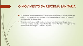 O MOVIMENTO DA REFORMA SANITÁRIA
 As propostas da Reforma Sanitária resultaram, finalmente, na universalidade do
direito à saúde, oficializado com a Constituição Federal de 1988 e a criação do
Sistema Único de Saúde (SUS).
 Uma nova política de saúde efetivamente democrática, tomando por base a
equidade, a justiça social, a descentralização, universalização e unificação como
elementos essenciais para a reforma do setor.”
 