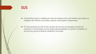 SUS
 Os Benefícios para o cidadão por meio do Sistema Único de Saúde é que todos os
cidadãos têm direito a consultas, exames, internações e tratamentos.
 O Financiamento do SUS é feito através de recursos arrecadados através de
impostos e contribuições sociais pagos pela população em geral e compõem os
recursos do governo federal, estadual e municipal
 
