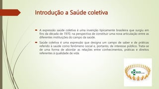 Introdução a Saúde coletiva
 A expressão saúde coletiva é uma invenção tipicamente brasileira que surgiu em
fins da década de 1970, na perspectiva de constituir uma nova articulação entre as
diferentes instituições do campo da saúde.
 Saúde coletiva é uma expressão que designa um campo de saber e de práticas
referido à saúde como fenômeno social e, portanto, de interesse público. Trata-se
de uma forma de abordar as relações entre conhecimentos, práticas e direitos
referentes à qualidade de vida.
 