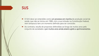 SUS
 O SUS deve ser entendido como um processo em marcha de produção social da
saúde, que não se iniciou em 1988, com a sua inclusão na Constituição Federal,
nem tampouco tem um momento definido para ser concluído.
 Ao contrário, resulta de propostas defendidas ao longo de muitos anos pelo
conjunto da sociedade e por muitos anos ainda estará sujeito a aprimoramentos.
 