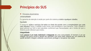 Princípios do SUS
 Princípios doutrinários:
Universalidade
É a garantia de atenção à saúde por parte do sistema, a todo e qualquer cidadão;
Equidade
É assegurar ações e serviços de todos os níveis de acordo com a complexidade que cada
caso requeira, more o cidadão onde morar, sem privilégios e sem barreiras. Todo cidadão é
igual perante ao SUS e será atendido conforme suas necessidades, até o limite do que o
Sistema pode oferecer para todos.
Integralidade
Cada pessoa é um todo indivisível e integrante de uma comunidade. O homem é um ser
integral, bio-psico-social e deverá ser atendido com essa visão integral por um sistema de
saúde também integral, voltando a promover, proteger e recuperar sua saúde
 