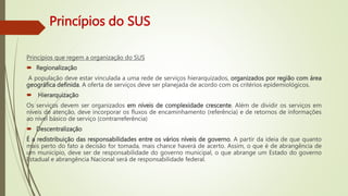 Princípios do SUS
Princípios que regem a organização do SUS
 Regionalização
A população deve estar vinculada a uma rede de serviços hierarquizados, organizados por região com área
geográfica definida. A oferta de serviços deve ser planejada de acordo com os critérios epidemiológicos.
 Hierarquização
Os serviços devem ser organizados em níveis de complexidade crescente. Além de dividir os serviços em
níveis de atenção, deve incorporar os fluxos de encaminhamento (referência) e de retornos de informações
ao nível básico de serviço (contrarreferência)
 Descentralização
É a redistribuição das responsabilidades entre os vários níveis de governo. A partir da ideia de que quanto
mais perto do fato a decisão for tomada, mais chance haverá de acerto. Assim, o que é de abrangência de
um município, deve ser de responsabilidade do governo municipal, o que abrange um Estado do governo
Estadual e abrangência Nacional será de responsabilidade federal.
 