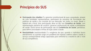 Princípios do SUS
 Participação dos cidadãos É a garantia constitucional de que a população, através
de suas entidades representativas, participará do processo de formulação das
políticas de saúde e do controle da sua execução, em todos os níveis, desde o
federal até o local. Esta participação deve se dar nos Conselhos de Saúde, com
representação paritária de usuários, governo, profissionais de saúde e prestadores
de saúde. Outra forma de participação são as Conferências de Saúde, periódicas,
para definir prioridades e linhas de ação sobre a saúde.
 Resolubilidade (resolutividade) É a exigência de que, quando o indivíduo busca
atendimento ou quando surge um problema de impacto coletivo sobre a saúde, o
serviço correspondente esteja capacitado para enfrentá-lo e resolvê-lo até o nível
de sua competência.
 