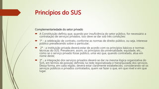 Princípios do SUS
Complementariedade do setor privado
 A Constituição definiu que, quando por insuficiência do setor público, for necessário a
contratação de serviços privados, isso deve se dar sob três condições:
 1ª - a celebração de contrato, conforme as normas de direito público, ou seja, interesse
público prevalecendo sobre o particular;
 2ª - a instituição privada deverá estar de acordo com os princípios básicos e normas
técnicas do SUS. Prevalecem, assim, os princípios da universalidade, equidade, etc.,
como se o serviço privado fosse público, uma vez que, quando contratado, atua em
nome deste;
 3ª - a integração dos serviços privados deverá se dar na mesma lógica organizativa do
SUS, em termos de posição definida na rede regionalizada e hierarquizada dos serviços.
Dessa forma, em cada região, deverá estar claramente estabelecido, considerando-se os
serviços públicos e privados contratados, quem vai fazer o que, em que nível e em que
lugar.
 