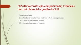 SUS (Uma construção compartilhada) Instâncias
de controle social e gestão do SUS:
• Conselhos de Saúde
• Conselhos Gestores de Serviços Instâncias colegiadas de pactuação
• CIB – Comissão Intergestores Bipartite
• CIT – Comissão Intergestores Tripartite
 