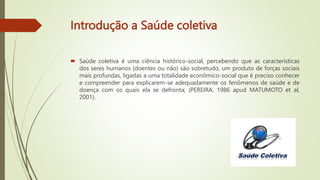 Introdução a Saúde coletiva
 Saúde coletiva é uma ciência histórico-social, percebendo que as características
dos seres humanos (doentes ou não) são sobretudo, um produto de forças sociais
mais profundas, ligadas a uma totalidade econômico-social que é preciso conhecer
e compreender para explicarem-se adequadamente os fenômenos de saúde e de
doença com os quais ela se defronta; (PEREIRA, 1986 apud MATUMOTO et al,
2001).
 