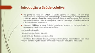 Introdução a Saúde coletiva
 Do ponto de vista do SABER, a Saúde Coletiva se articula em um tripé
interdisciplinar composto pela: Epidemiologia, Administração e Planejamento em
Saúde e Ciências Sociais em Saúde; com um enfoque transdisciplinar, que envolve
disciplinas auxiliares como a: Demografia, Estatística, Ecologia, Economia, História e
Ciências Políticas, entre outras
 Enquanto PRÁTICA, a Saúde Coletiva propõe um novo modo de organização do
processo de trabalho em saúde que enfatiza:
-a promoção da saúde,
- a prevenção de riscos e agravos,
- a reorientação da assistência a doentes,
- a melhoria da qualidade de vida, privilegiando mudanças nos modos de vida e nas
relações entre os sujeitos sociais envolvidos no cuidado à saúde da população
 
