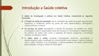 Introdução a Saúde coletiva
O objeto de investigação e práticas em Saúde Coletiva, compreende as seguintes
dimensões:
 O Estado de saúde da população: isto é, condições de saúde de grupos populacionais
específicos e tendências gerais do ponto de vista epidemiológico, demográfico,
socioeconômico e cultural;
 Os Serviços de saúde: abrangendo o estudo do processo de trabalho em saúde,
investigações sobre a organização social dos serviços e a formulação e implementação
de políticas de saúde, bem como a avaliação de planos, programas e tecnologia
utilizada na atenção à saúde;
 O Saber sobre a saúde: incluindo investigações históricas, sociológicas, e
epistemológicas sobre a produção de conhecimentos neste campo e sobre as relações
entre o saber científico; e as concepções e práticas populares de saúde, influenciadas
pelas tradições, crenças e cultura de modo geral.
 