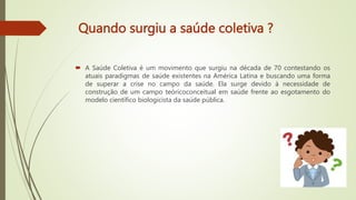 Quando surgiu a saúde coletiva ?
 A Saúde Coletiva é um movimento que surgiu na década de 70 contestando os
atuais paradigmas de saúde existentes na América Latina e buscando uma forma
de superar a crise no campo da saúde. Ela surge devido à necessidade de
construção de um campo teóricoconceitual em saúde frente ao esgotamento do
modelo científico biologicista da saúde pública.
 