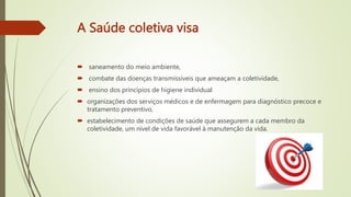 A Saúde coletiva visa
 saneamento do meio ambiente,
 combate das doenças transmissíveis que ameaçam a coletividade,
 ensino dos princípios de higiene individual
 organizações dos serviços médicos e de enfermagem para diagnóstico precoce e
tratamento preventivo,
 estabelecimento de condições de saúde que assegurem a cada membro da
coletividade, um nível de vida favorável à manutenção da vida.
 