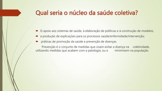 Qual seria o núcleo da saúde coletiva?
 O apoio aos sistemas de saúde, à elaboração de políticas e à construção de modelos;
 a produção de explicações para os processos saúde/enfermidade/intervenção;
 práticas de promoção da saúde e prevenção de doenças.
Prevenção é o conjunto de medidas que visam evitar a doença na coletividade,
utilizando medidas que acabem com a patologia, ou a minimizem na população.
 