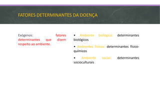 FATORES DETERMINANTES DA DOENÇA
Exógenos: fatores
determinantes que dizem
respeito ao ambiente.
• Ambiente biológico: determinantes
biológicos
• Ambientes físicos: determinantes físico-
químicos
• Ambiente social: determinantes
socioculturais
 