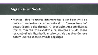  Atenção sobre os fatores determinantes e condicionantes do
processo saúde-doença, acompanhando o “comportamento”
desses fatores e das doenças na população. Atua em diversas
frentes, com caráter preventivo e de proteção à saúde, sendo
responsável pela fiscalização e pelo controle das situações que
podem levar ao adoecimento da população
Vigilância em Saúde
 
