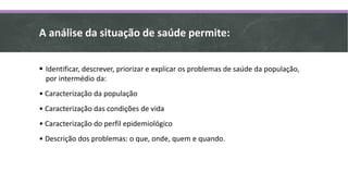A análise da situação de saúde permite:
 Identificar, descrever, priorizar e explicar os problemas de saúde da população,
por intermédio da:
• Caracterização da população
• Caracterização das condições de vida
• Caracterização do perfil epidemiológico
• Descrição dos problemas: o que, onde, quem e quando.
 