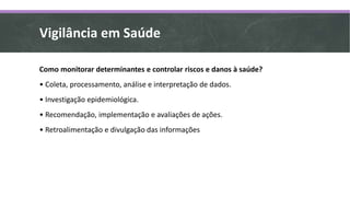 Vigilância em Saúde
Como monitorar determinantes e controlar riscos e danos à saúde?
• Coleta, processamento, análise e interpretação de dados.
• Investigação epidemiológica.
• Recomendação, implementação e avaliações de ações.
• Retroalimentação e divulgação das informações
 