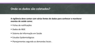 Onde os dados são coletados?
A vigilância deve contar com várias fontes de dados para conhecer e monitorar
eventos de saúde como:
 Fichas de notificações
 Dados de IBGE
 Sistema de Informação em Saúde
 Estudos Epidemiológicos
 Planejamentos segundo as demandas locais .
 
