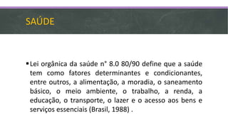 SAÚDE
Lei orgânica da saúde n° 8.0 80/90 define que a saúde
tem como fatores determinantes e condicionantes,
entre outros, a alimentação, a moradia, o saneamento
básico, o meio ambiente, o trabalho, a renda, a
educação, o transporte, o lazer e o acesso aos bens e
serviços essenciais (Brasil, 1988) .
 