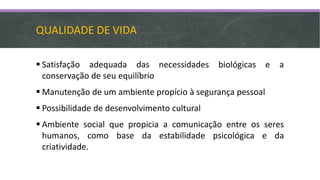 QUALIDADE DE VIDA
 Satisfação adequada das necessidades biológicas e a
conservação de seu equilíbrio
 Manutenção de um ambiente propício à segurança pessoal
 Possibilidade de desenvolvimento cultural
 Ambiente social que propicia a comunicação entre os seres
humanos, como base da estabilidade psicológica e da
criatividade.
 