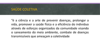 SAÚDE COLETIVA
“é a ciência e a arte de prevenir doenças, prolongar a
vida, promover a saúde física e a eficiência do individuo
através de esforços organizados da comunidade visando
o saneamento do meio ambiente, combate de doenças
transmissíveis que ameaçam a coletividade
 