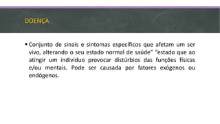 DOENÇA
 Conjunto de sinais e sintomas específicos que afetam um ser
vivo, alterando o seu estado normal de saúde” “estado que ao
atingir um individuo provocar distúrbios das funções físicas
e/ou mentais. Pode ser causada por fatores exógenos ou
endógenos.
 