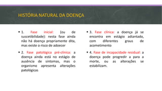 HISTÓRIA NATURAL DA DOENÇA
 1. Fase inicial: (ou de
suscetibilidade): nesta fase ainda
não há doença propriamente dita,
mas existe o risco de adoecer
 2. Fase patológica pré-clínica: a
doença ainda está no estágio de
ausência de sintomas, mas o
organismo apresenta alterações
patológicas
 3. Fase clínica: a doença já se
encontra em estágio adiantado,
com diferentes graus de
acometimento
 4. Fase de incapacidade residual: a
doença pode progredir a para a
morte, ou as alterações se
estabilizam.
 