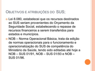 OBJETIVOS E ATRIBUIÇÕES DO SUS;
 Lei 8.080, estabelecei que os recursos destinados
ao SUS seriam provenientes do Orçamento da
Seguridade Social, estabelecendo o repasse de
recursos financeiros a serem transferidos para
estados e municípios.
 NOB – Norma Operacional Básica, trata da edição
de normas operacionais para o funcionamento e
operacionalização do SUS de competência do
Ministério da Saúde, tendo sido editadas até hoje a
NOB – SUS 01/91, NOB – SUS 01/93 e NOB –
SUS 01/96.
 