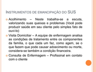 INSTRUMENTOS DE EMANCIPAÇÃO DO SUS
 Acolhimento – Neste trabalha-se a escuta,
valorizando suas queixas e problemas (Você pode
produzir saúde em seu cliente pelo simples fato de
ouvi-lo)
 Visita Domiciliar – A equipe de enfermagem analisa
as condições de tratamento entre os componentes
da família, o que cada um faz, como agem, se o
que fazem que pode causar adoecimento ou morte,
considera-se também a condição financeira.
 Consulta de Enfermagem – Profissinal em contato
com o cliente
 