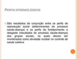 PERFIS EPIDEMIOLÓGICOS
 São resultados da conjunção entre os perfis de
reprodução social (determinantes do processo
saúde-doença) e os perfis de fortalecimento e
desgaste (resultados do processo saúde-doença)
dos grupos sociais, os quais devem ser
monitorados como atividade nuclear no controle de
saúde coletiva.
 