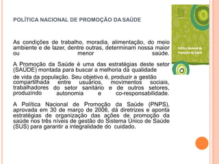 POLÍTICA NACIONAL DE PROMOÇÃO DA SAÚDE
As condições de trabalho, moradia, alimentação, do meio
ambiente e de lazer, dentre outras, determinam nossa maior
ou menor saúde.
A Promoção da Saúde é uma das estratégias deste setor
(SAÚDE) montada para buscar a melhoria da qualidade
de vida da população. Seu objetivo é, produzir a gestão
entre usuários, movimentos sociais,
do setor sanitário e de outros setores,
compartilhada
trabalhadores
produzindo autonomia e co-responsabilidade.
A Política Nacional de Promoção da Saúde (PNPS),
aprovada em 30 de março de 2006, dá diretrizes e aponta
estratégias de organização das ações de promoção da
saúde nos três níveis de gestão do Sistema Único de Saúde
(SUS) para garantir a integralidade do cuidado.
 