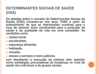 DETERMINANTES SOCIAIS DE SAÚDE
(DSS)
Os debates sobre o conceito de Determinantes Sociais da
Saúde (DSS) iniciaram-se nos anos 70/80 a partir do
entendimento de que as intervenções curativas para o
risco de adoecer eram insuficientes para a produção da
saúde e da qualidade de vida em uma sociedade. As
condições como:
 classe social,
 escolaridade,
 segurança alimentar,
 habitação,
 moradia,
 acesso a serviços e bens públicos,
vem desafiando a execução de práticas inter setoriais
como estratégias provocadoras de mudanças no nível de
saúde dos indivíduos e de grupos sociais.
 