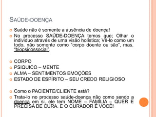 SAÚDE-DOENÇA
 Saúde não é somente a ausência de doença!
 No processo SAÚDE-DOENÇA temos que; Olhar o
individuo através de uma visão holística; Vê-lo como um
todo, não somente como “corpo doente ou são”, mas,
“biopsicossocial”.
 CORPO
 PSIQUICO – MENTE
 ALMA – SENTIMENTOS EMOÇÕES
 ESTADO DE ESPÍRITO – SEU CREDO RELIGIOSO
 Como o PACIENTE/CLIENTE está?
 Trata-lo no processo saúde-doença não como sendo a
doença em si, ele tem NOME – FAMÍLIA – QUER E
PRECISA DE CURA. E O CURADOR É VOCÊ!
 
