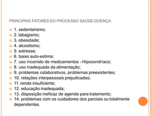 PRINCIPAIS FATORES DO PROCESSO SAÚDE-DOENÇA
 1. sedentarismo;
 2. tabagismo;
 3. obesidade;
 4. alcoolismo;
 5. estresse;
 6. baixo auto-estima;
 7. uso incorreto de medicamentos - Hipocondríaco;
 8. uso inadequado da alimentação;
 9. problemas colaborativos, problemas preexistentes;
 10. relações interpessoais prejudicadas;
 11. renda insuficiente;
 12. educação inadequada;
 13. disposição ineficaz de agenda para tratamento;
 14. problemas com os cuidadores dos parciais ou totalmente
dependentes.
 